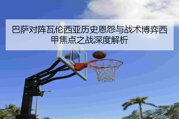 巴萨对阵瓦伦西亚历史恩怨与战术博弈西甲焦点之战深度解析